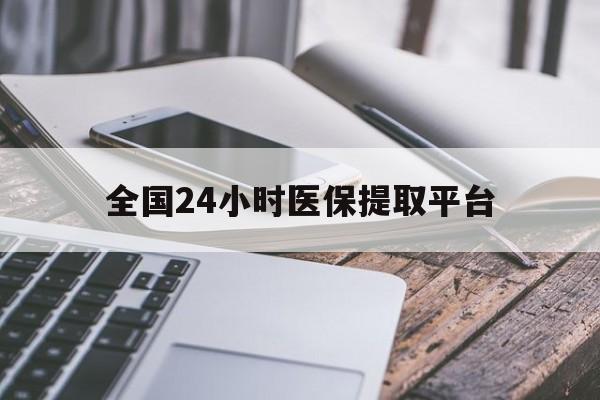 本溪全国24小时医保提取平台(全国24小时医保提取平台有哪些)