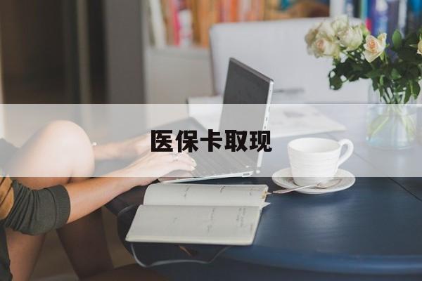 本溪医保卡取现(医保卡取现金去哪里取)