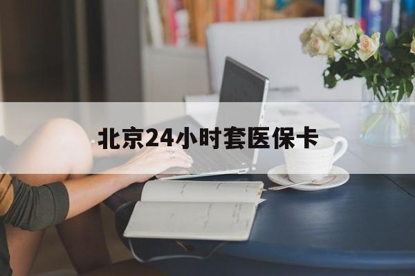 本溪24小时套医保卡(北京医保卡优惠政策)
