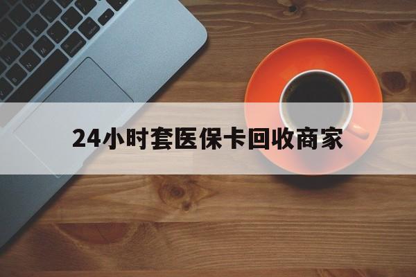 本溪24小时套医保卡回收商家(医保卡刷药回收群)
