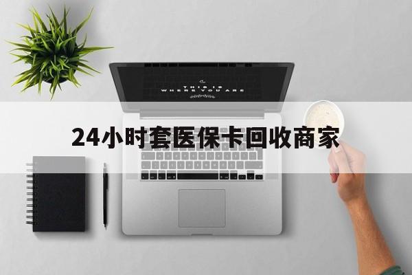 本溪24小时套医保卡回收商家(高价回收医保卡联系方式)