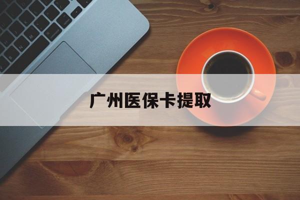 本溪广州医保卡提取(广州医保卡提取流程)