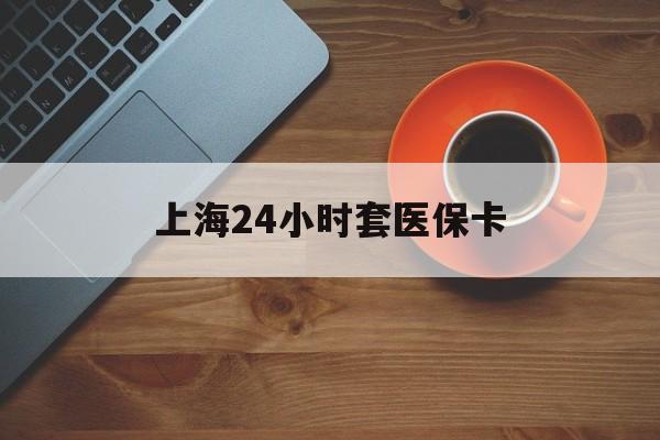 本溪上海24小时套医保卡(上海哪有套医保卡的)