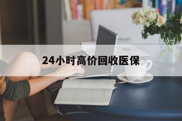 本溪24小时高价回收医保(24小时高价回收医保小额)