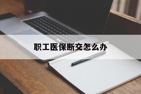 本溪职工医保断交怎么办(职工医保断交怎么办能报销吗)