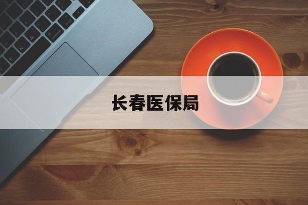 本溪长春医保局(长春医保局电话查询)